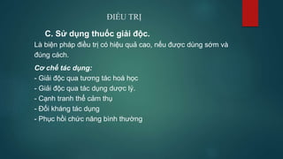 ĐIỀU TRỊ
C. Sử dụng thuốc giải độc.
Là biện pháp điều trị có hiệu quả cao, nếu được dùng sớm và
đúng cách.
Cơ chế tác dụng:
- Giải độc qua tương tác hoá học
- Giải độc qua tác dụng dược lý.
- Cạnh tranh thể cảm thụ
- Đối kháng tác dụng
- Phục hồi chức năng bình thường
 