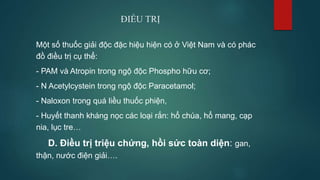Một số thuốc giải độc đặc hiệu hiện có ở Việt Nam và có phác
đồ điều trị cụ thể:
- PAM và Atropin trong ngộ độc Phospho hữu cơ;
- N Acetylcystein trong ngộ độc Paracetamol;
- Naloxon trong quá liều thuốc phiện,
- Huyết thanh kháng nọc các loại rắn: hổ chúa, hổ mang, cạp
nia, lục tre…
D. Điều trị triệu chứng, hồi sức toàn diện: gan,
thận, nước điện giải….
ĐIỀU TRỊ
 