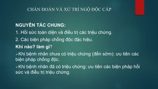 CHẨN ĐOÁN VÀ XỬ TRÍ NGỘ ĐỘC CẤP
NGUYÊN TẮC CHUNG:
1. Hồi sức toàn diện và điều trị các triệu chứng.
2. Các biện pháp chống độc đặc hiệu.
Khi nào? làm gì?
Khi bệnh nhân chưa có triệu chứng (đến sớm): ưu tiên các
biện pháp chống độc.
Khi bệnh nhân đã có triệu chứng: ưu tiên các biện pháp hồi
sức và điều trị triệu chứng.
 