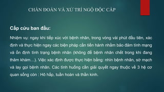 CHẨN ĐOÁN VÀ XỬ TRÍ NGỘ ĐỘC CẤP
Cấp cứu ban đầu:
Nhiệm vụ: ngay khi tiếp xúc với bệnh nhân, trong vòng vài phút đầu tiên, xác
định và thực hiện ngay các biện pháp cần tiến hành nhằm bảo đảm tính mạng
và ổn định tình trạng bệnh nhân (không để bệnh nhân chết trong khi đang
thăm khám…). Việc xác định được thực hiện bằng: nhìn bệnh nhân, sờ mạch
và lay gọi bệnh nhân. Các tình huống cần giải quyết ngay thuộc về 3 hệ cơ
quan sống còn : Hô hấp, tuần hoàn và thần kinh.
 