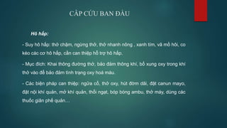 CÂP CỨU BAN ĐẦU
Hô hấp:
- Suy hô hấp: thở chậm, ngừng thở, thở nhanh nông , xanh tím, vã mồ hôi, co
kéo các cơ hô hấp, cần can thiệp hỗ trợ hô hấp.
- Mục đích: Khai thông đường thở, bảo đảm thông khí, bổ xung oxy trong khí
thở vào để bảo đảm tình trạng oxy hoá máu.
- Các biện pháp can thiệp: ngửa cổ, thở oxy, hút đờm dãi, đặt canun mayo,
đặt nội khí quản, mở khí quản, thổi ngạt, bóp bóng ambu, thở máy, dùng các
thuốc giãn phế quản…
 