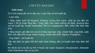 CÂP CỨU BAN ĐẦU
Tuần hoàn:
Có 2 tình trạng cần xử lý cấp cứu: Loạn nhịp và tụt huyết áp.
- Loạn nhịp:
+ Nhịp chậm dưới 60 lần/phút: Atropine 0,5mg tĩnh mạch, nhắc lại cho đến khi
mạch > 60 l/p hoặc tổng liều = 2mg; Nếu nhịp chậm không cải thiện, thường kèm
với tụt huyết áp: truyền Adrenaline TM 0,2 mcg/kg/phút, điều chỉnh liều theo đáp
ứng.
+ Nhịp nhanh: ghi điện tim và xử trí theo loại loạn nhịp: nhanh thất, rung thất, xoắn
đỉnh: sốc điện khử rung; nhanh xoang, nhanh trên thất: Digoxin, Prostigmin,…
- Truỵ mach – tụt huyết áp:
Cần xác định có giảm thể tích tuần hoàn không; nếu có truyền dịch bảo đảm thể
tích.
Khi đã đủ dịch mà vẫn tụt HA  thuốc vận mạch: Dopamin, Noradrenalin, Adrenalin
hoặc Dobutamin nếu có suy tim.
 