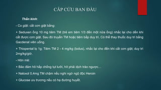 CÂP CỨU BAN ĐẦU
Thần kinh:
- Co giật: cắt cơn giật bằng:
+ Seduxen ống 10 mg tiêm TM (trẻ em tiêm 1/3 đến một nửa ống) nhắc lại cho dến khi
cắt được cơn giật. Sau đó truyền TM hoặc tiêm bắp duy trì. Có thể thay thuốc duy trì bằng
Gacdenal viên uống.
+ Thiopental lọ 1g; Tiêm TM 2 - 4 mg/kg (bolus), nhắc lại cho đến khi cắt cơn giật; duy trì
2mg/kg/giờ.
- Hôn mê:
+ Bảo đảm hô hấp chống tụt lưỡi, hít phải dịch trào ngược…
+ Naloxol 0,4mg TM chậm nếu nghi ngờ ngộ độc Heroin
+ Glucose ưu trương nếu có hạ đường huyết.
 