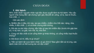 CHẨN ĐOÁN
1. Hỏi bệnh:
95% chẩn đoán nguyên nhân ngộ độc được quyết định do hỏi bệnh. Yêu cầu
người nhà mang đến vật chứng nghi gây độc(đồ ăn uống, vỏ lọ, bao bì thuốc,
hoá chất…)
Cần xác định:
a. Nhiễm độc ở đâu, khi nào, tại sao nhiễm, nhiễm như thế nào: nặng, nhẹ,
nhiều, ít độc chất…), có ai khác chứng kiến không.
b. Đã xảy ra các triệu chứng, dấu hiệu gì sau khi nhiễm độc (trước khi gặp bác
sĩ), ví dụ nôn, co giât, hôn mê, ho, khó thở…
c. Cùng với độc chất có ăn uống thêm gì khác không, có uống nhiều loại thuốc
không?
d. Đã được xử trí, điều trị gì chưa?
e. Tiền sử bệnh tật (của bệnh nhân và gia đình)? Bao gồm tiền sử dị ứng, các
bệnh mãn tính có thể tương tác với độc chất?
 