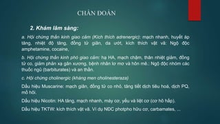 CHẨN ĐOÁN
2. Khám lâm sàng:
a. Hội chứng thần kinh giao cảm (Kích thích adrenergic): mạch nhanh, huyết áp
tăng, nhiệt độ tăng, đồng tử giãn, da ướt, kích thích vật vã: Ngộ độc
amphetamine, cocaine,
b. Hội chứng thần kinh phó giao cảm: hạ HA, mạch chậm, thân nhiệt giảm, đồng
tử co, giảm phản xạ gân xương, bệnh nhân lơ mơ và hôn mê.: Ngộ độc nhóm các
thuốc ngủ (barbiturates) và an thần.
c. Hội chứng cholinergic (kháng men cholinesteraza)
Dấu hiệu Muscarine: mạch giãn, đồng tử co nhỏ, tăng tiết dịch tiêu hoá, dịch PQ,
mồ hôi.
Dấu hiệu Nicotin: HA tăng, mạch nhanh, máy cơ, yếu và liệt cơ (cơ hô hấp).
Dấu hiệu TKTW: kích thích vật vã. Ví dụ NĐC photpho hữu cơ, carbamates, ...
 