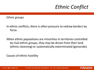 Ethnic Conflict
Ethnic groups
In ethnic conflicts, there is often pressure to redraw borders by
force.
When ethnic populations are minorities in territories controlled
by rival ethnic groups, they may be driven from their land
(ethnic cleansing) or systematically exterminated (genocide).
Causes of ethnic hostility
 