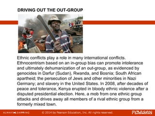 Ethnic conflicts play a role in many international conflicts.
Ethnocentrism based on an in-group bias can promote intolerance
and ultimately dehumanization of an out-group, as evidenced by
genocides in Darfur (Sudan), Rwanda, and Bosnia; South African
apartheid; the persecution of Jews and other minorities in Nazi
Germany; and slavery in the United States. In 2008, after decades of
peace and tolerance, Kenya erupted in bloody ethnic violence after a
disputed presidential election. Here, a mob from one ethnic group
attacks and drives away all members of a rival ethnic group from a
formerly mixed town.
DRIVING OUT THE OUT-GROUP
 