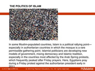 In some Muslim-populated countries, Islam is a political rallying point—
especially in authoritarian countries in which the mosque is a rare
permissible gathering point. Islamist politicians are developing new
models of government, mixing democracy and Islamic tradition,
especially in the countries most affected by the Arab Spring protests,
which frequently peaked after Friday prayers. Here, Egyptians pray
during a Friday protest against the authoritarian president early in
2011.
THE POLITICS OF ISLAM
 