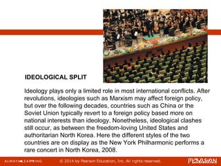 Ideology plays only a limited role in most international conflicts. After
revolutions, ideologies such as Marxism may affect foreign policy,
but over the following decades, countries such as China or the
Soviet Union typically revert to a foreign policy based more on
national interests than ideology. Nonetheless, ideological clashes
still occur, as between the freedom-loving United States and
authoritarian North Korea. Here the different styles of the two
countries are on display as the New York Philharmonic performs a
rare concert in North Korea, 2008.
IDEOLOGICAL SPLIT
 