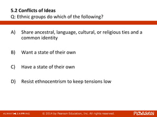 5.2 Conflicts of Ideas
Q: Ethnic groups do which of the following?
A) Share ancestral, language, cultural, or religious ties and a
common identity
B) Want a state of their own
C) Have a state of their own
D) Resist ethnocentrism to keep tensions low
 
