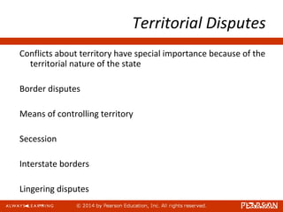 Territorial Disputes
Conflicts about territory have special importance because of the
territorial nature of the state
Border disputes
Means of controlling territory
Secession
Interstate borders
Lingering disputes
 