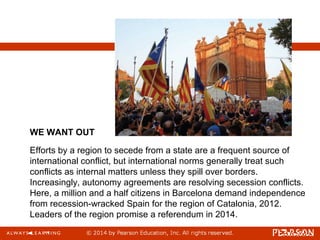 Efforts by a region to secede from a state are a frequent source of
international conflict, but international norms generally treat such
conflicts as internal matters unless they spill over borders.
Increasingly, autonomy agreements are resolving secession conflicts.
Here, a million and a half citizens in Barcelona demand independence
from recession-wracked Spain for the region of Catalonia, 2012.
Leaders of the region promise a referendum in 2014.
WE WANT OUT
 