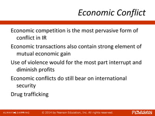 Economic Conflict
Economic competition is the most pervasive form of
conflict in IR
Economic transactions also contain strong element of
mutual economic gain
Use of violence would for the most part interrupt and
diminish profits
Economic conflicts do still bear on international
security
Drug trafficking
 