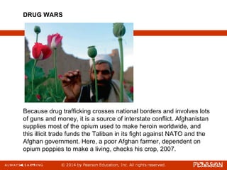 Because drug trafficking crosses national borders and involves lots
of guns and money, it is a source of interstate conflict. Afghanistan
supplies most of the opium used to make heroin worldwide, and
this illicit trade funds the Taliban in its fight against NATO and the
Afghan government. Here, a poor Afghan farmer, dependent on
opium poppies to make a living, checks his crop, 2007.
DRUG WARS
 