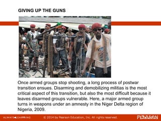 Once armed groups stop shooting, a long process of postwar
transition ensues. Disarming and demobilizing militias is the most
critical aspect of this transition, but also the most difficult because it
leaves disarmed groups vulnerable. Here, a major armed group
turns in weapons under an amnesty in the Niger Delta region of
Nigeria, 2009.
GIVING UP THE GUNS
 