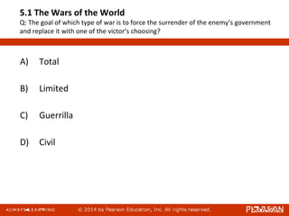 5.1 The Wars of the World
Q: The goal of which type of war is to force the surrender of the enemy’s government
and replace it with one of the victor’s choosing?
A) Total
B) Limited
C) Guerrilla
D) Civil
 