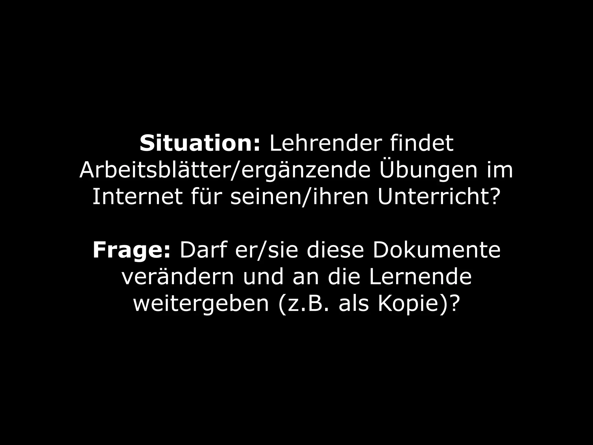 Situation: Lehrender findet
Arbeitsblätter/ergänzende Übungen im
Internet für seinen/ihren Unterricht? 
Frage: Darf er/sie diese Dokumente
verändern und an die Lernende
weitergeben (z.B. als Kopie)?
 