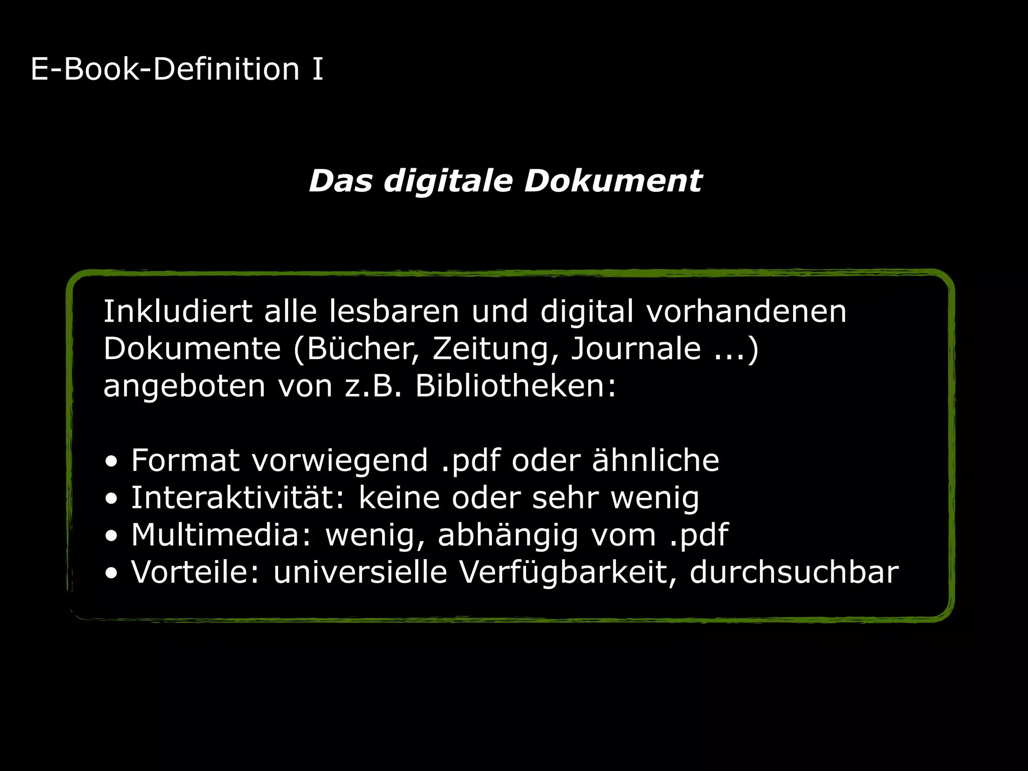 Inkludiert alle lesbaren und digital vorhandenen
Dokumente (Bücher, Zeitung, Journale ...)
angeboten von z.B. Bibliotheken: 
• Format vorwiegend .pdf oder ähnliche 
• Interaktivität: keine oder sehr wenig 
• Multimedia: wenig, abhängig vom .pdf 
• Vorteile: universielle Verfügbarkeit, durchsuchbar
E-Book-Definition I
Das digitale Dokument
 