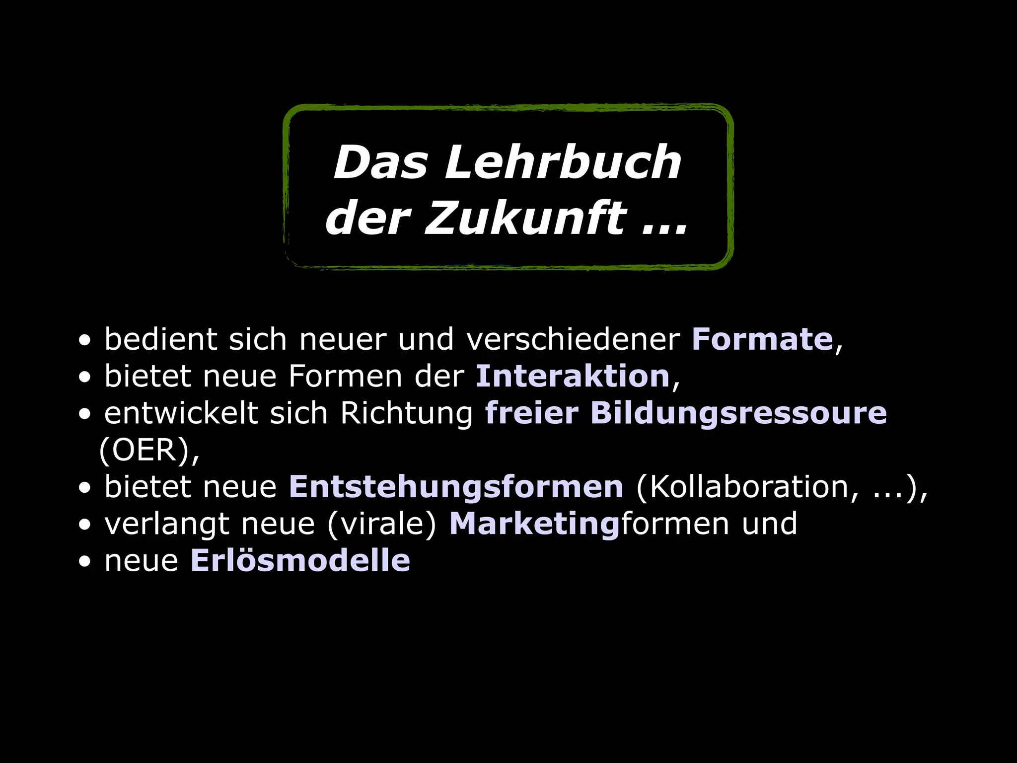 • bedient sich neuer und verschiedener Formate,
• bietet neue Formen der Interaktion,
• entwickelt sich Richtung freier Bildungsressoure  
(OER),
• bietet neue Entstehungsformen (Kollaboration, ...),
• verlangt neue (virale) Marketingformen und
• neue Erlösmodelle
Das Lehrbuch
der Zukunft ...
 