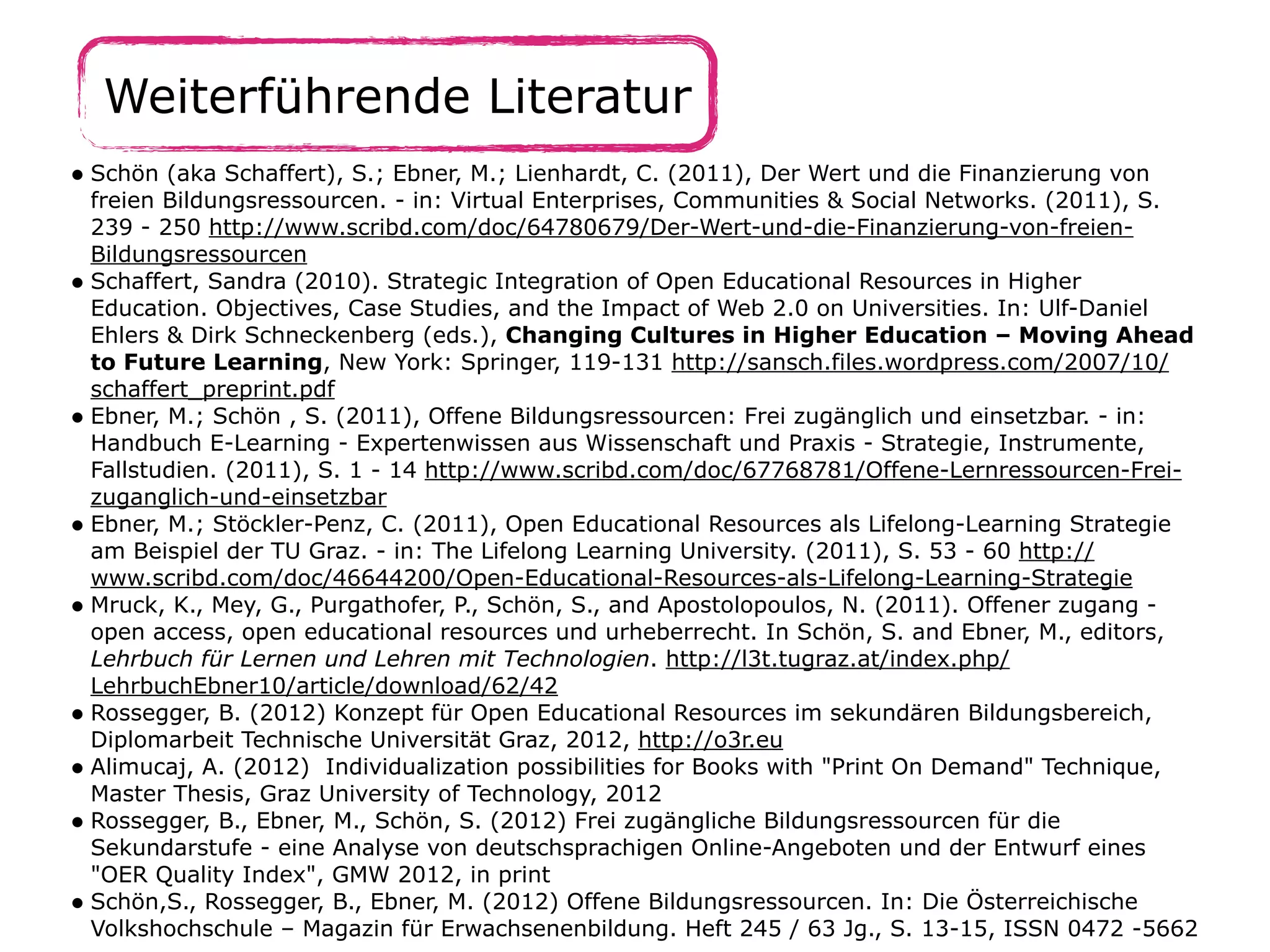 Weiterführende Literatur
• Schön (aka Schaffert), S.; Ebner, M.; Lienhardt, C. (2011), Der Wert und die Finanzierung von
freien Bildungsressourcen. - in: Virtual Enterprises, Communities & Social Networks. (2011), S.
239 - 250 http://www.scribd.com/doc/64780679/Der-Wert-und-die-Finanzierung-von-freien-
Bildungsressourcen
• Schaffert, Sandra (2010). Strategic Integration of Open Educational Resources in Higher
Education. Objectives, Case Studies, and the Impact of Web 2.0 on Universities. In: Ulf-Daniel
Ehlers & Dirk Schneckenberg (eds.), Changing Cultures in Higher Education – Moving Ahead
to Future Learning, New York: Springer, 119-131 http://sansch.files.wordpress.com/2007/10/
schaffert_preprint.pdf
• Ebner, M.; Schön , S. (2011), Offene Bildungsressourcen: Frei zugänglich und einsetzbar. - in:
Handbuch E-Learning - Expertenwissen aus Wissenschaft und Praxis - Strategie, Instrumente,
Fallstudien. (2011), S. 1 - 14 http://www.scribd.com/doc/67768781/Offene-Lernressourcen-Frei-
zuganglich-und-einsetzbar
• Ebner, M.; Stöckler-Penz, C. (2011), Open Educational Resources als Lifelong-Learning Strategie
am Beispiel der TU Graz. - in: The Lifelong Learning University. (2011), S. 53 - 60 http://
www.scribd.com/doc/46644200/Open-Educational-Resources-als-Lifelong-Learning-Strategie
• Mruck, K., Mey, G., Purgathofer, P., Schön, S., and Apostolopoulos, N. (2011). Offener zugang -
open access, open educational resources und urheberrecht. In Schön, S. and Ebner, M., editors,
Lehrbuch für Lernen und Lehren mit Technologien. http://l3t.tugraz.at/index.php/
LehrbuchEbner10/article/download/62/42
• Rossegger, B. (2012) Konzept für Open Educational Resources im sekundären Bildungsbereich,
Diplomarbeit Technische Universität Graz, 2012, http://o3r.eu
• Alimucaj, A. (2012) Individualization possibilities for Books with "Print On Demand" Technique,
Master Thesis, Graz University of Technology, 2012
• Rossegger, B., Ebner, M., Schön, S. (2012) Frei zugängliche Bildungsressourcen für die
Sekundarstufe - eine Analyse von deutschsprachigen Online-Angeboten und der Entwurf eines
"OER Quality Index", GMW 2012, in print
• Schön,S., Rossegger, B., Ebner, M. (2012) Offene Bildungsressourcen. In: Die Österreichische
Volkshochschule – Magazin für Erwachsenenbildung. Heft 245 / 63 Jg., S. 13-15, ISSN 0472 -5662
 