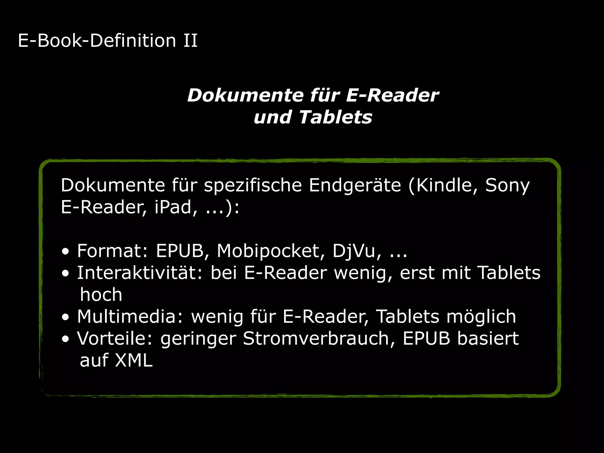 Dokumente für spezifische Endgeräte (Kindle, Sony
E-Reader, iPad, ...): 
• Format: EPUB, Mobipocket, DjVu, ... 
• Interaktivität: bei E-Reader wenig, erst mit Tablets 
hoch 
• Multimedia: wenig für E-Reader, Tablets möglich 
• Vorteile: geringer Stromverbrauch, EPUB basiert 
auf XML
E-Book-Definition II
Dokumente für E-Reader
und Tablets
 