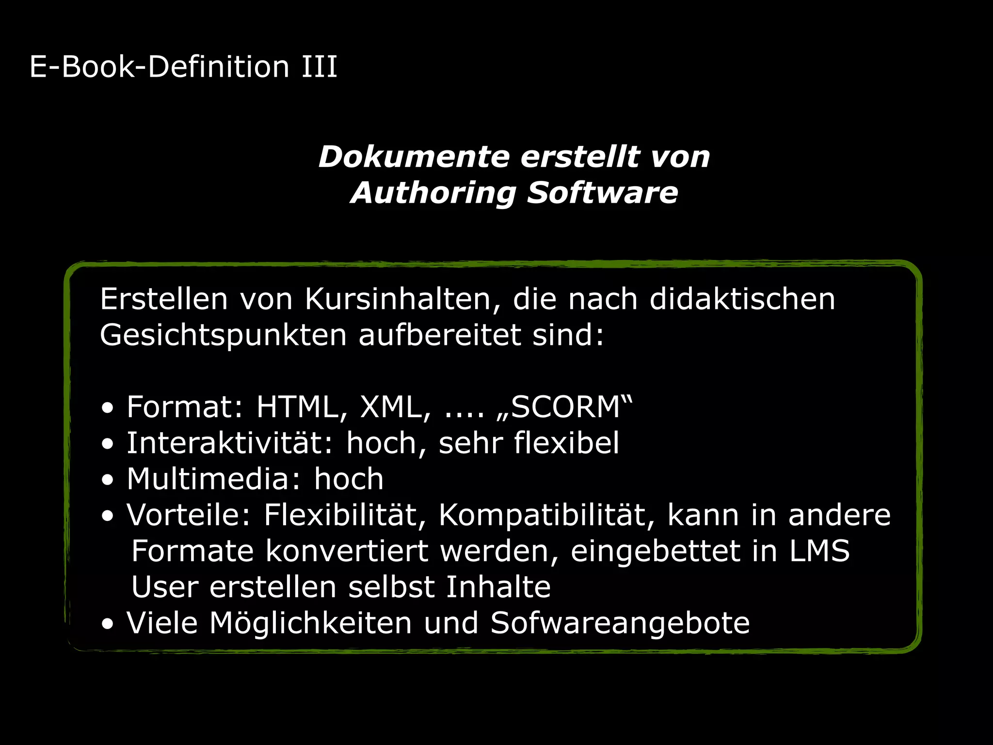 Erstellen von Kursinhalten, die nach didaktischen
Gesichtspunkten aufbereitet sind:
• Format: HTML, XML, .... „SCORM“
• Interaktivität: hoch, sehr flexibel
• Multimedia: hoch
• Vorteile: Flexibilität, Kompatibilität, kann in andere 
Formate konvertiert werden, eingebettet in LMS 
User erstellen selbst Inhalte
• Viele Möglichkeiten und Sofwareangebote
E-Book-Definition III
Dokumente erstellt von  
Authoring Software
 