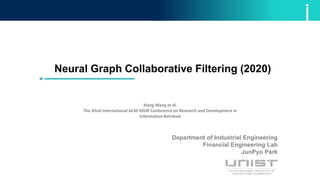 Neural Graph Collaborative Filtering (2020)
Xiang Wang et al.
The 42nd International ACM SIGIR Conference on Research and Development in
Information Retrieval
Department of Industrial Engineering
Financial Engineering Lab
JunPyo Park
 