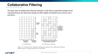 UNIST Financial Engineering Lab. 9
Collaborative Filtering
The basic idea of collaborative filtering methods is that these unspecified ratings can be
imputed because the observed ratings are often highly correlated across various users
and items.
 