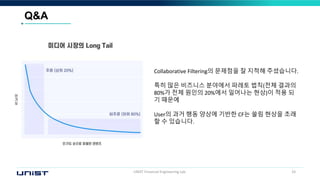 UNIST Financial Engineering Lab. 33
Q&A
Collaborative Filtering의 문제점을 잘 지적해 주셨습니다.
특히 많은 비즈니스 분야에서 파레토 법칙(전체 결과의
80%가 전체 원인의 20%에서 일어나는 현상)이 적용 되
기 때문에
User의 과거 행동 양상에 기반한 CF는 쏠림 현상을 초래
할 수 있습니다.
 
