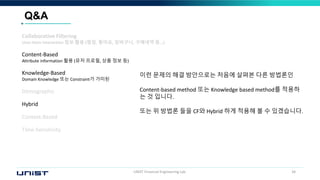 UNIST Financial Engineering Lab. 34
Q&A
이런 문제의 해결 방안으로는 처음에 살펴본 다른 방법론인
Content-based method 또는 Knowledge based method를 적용하
는 것 입니다.
또는 위 방법론 들을 CF와 Hybrid 하게 적용해 볼 수 있겠습니다.
Collaborative Filtering
User-Item interaction 정보 활용 (평점, 좋아요, 장바구니, 구매내역 등…)
Content-Based
Attribute information 활용 (유저 프로필, 상품 정보 등)
Knowledge-Based
Domain Knowledge 또는 Constraint가 가미된
Demographic
Hybrid
Context-Based
Time-Sensitivity
 