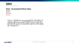 UNIST Financial Engineering Lab. 35
Q&A
비즈니스 측면에서는 Serendipity(일부러 다른 취향의 아
이템을 노출)와 Diversity(추천 품목의 특성 다각화) 정도
를 조절하여 A/B 테스트 등을 통해 사용자의 만족도를 올
릴 수 있겠습니다.
Goal - Increasing Product Sales
Relevance
Novelty
Serendipity
Diversity
 