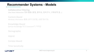 UNIST Financial Engineering Lab. 6
Recommender Systems - Models
Collaborative Filtering
User-Item interaction 정보 활용 (평점, 좋아요, 장바구니, 구매내역 등…)
Content-Based
Attribute information 활용 (유저 프로필, 상품 정보 등)
Knowledge-Based
Domain Knowledge 또는 Constraint가 가미된
Demographic
Hybrid
Context-Based
Time-Sensitivity
 