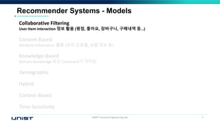 UNIST Financial Engineering Lab. 7
Recommender Systems - Models
Collaborative Filtering
User-Item interaction 정보 활용 (평점, 좋아요, 장바구니, 구매내역 등…)
Content-Based
Attribute information 활용 (유저 프로필, 상품 정보 등)
Knowledge-Based
Domain Knowledge 또는 Constraint가 가미된
Demographic
Hybrid
Context-Based
Time-Sensitivity
 