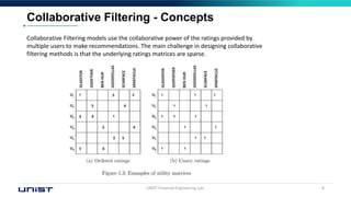 UNIST Financial Engineering Lab. 8
Collaborative Filtering - Concepts
Collaborative Filtering models use the collaborative power of the ratings provided by
multiple users to make recommendations. The main challenge in designing collaborative
filtering methods is that the underlying ratings matrices are sparse.
 