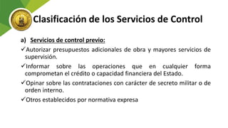 Clasificación de los Servicios de Control
a) Servicios de control previo:
Autorizar presupuestos adicionales de obra y mayores servicios de
supervisión.
Informar sobre las operaciones que en cualquier forma
comprometan el crédito o capacidad financiera del Estado.
Opinar sobre las contrataciones con carácter de secreto militar o de
orden interno.
Otros establecidos por normativa expresa
 