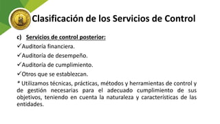 Clasificación de los Servicios de Control
c) Servicios de control posterior:
Auditoría financiera.
Auditoría de desempeño.
Auditoría de cumplimiento.
Otros que se establezcan.
* Utilizamos técnicas, prácticas, métodos y herramientas de control y
de gestión necesarias para el adecuado cumplimiento de sus
objetivos, teniendo en cuenta la naturaleza y características de las
entidades.
 