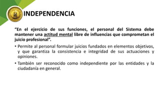 INDEPENDENCIA
“En el ejercicio de sus funciones, el personal del Sistema debe
mantener una actitud mental libre de influencias que comprometan el
juicio profesional”.
• Permite al personal formular juicios fundados en elementos objetivos,
y que garantiza la consistencia e integridad de sus actuaciones y
opiniones.
• También ser reconocido como independiente por las entidades y la
ciudadanía en general.
 