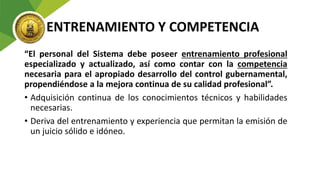 ENTRENAMIENTO Y COMPETENCIA
“El personal del Sistema debe poseer entrenamiento profesional
especializado y actualizado, así como contar con la competencia
necesaria para el apropiado desarrollo del control gubernamental,
propendiéndose a la mejora continua de su calidad profesional”.
• Adquisición continua de los conocimientos técnicos y habilidades
necesarias.
• Deriva del entrenamiento y experiencia que permitan la emisión de
un juicio sólido e idóneo.
 