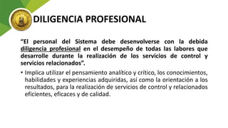 DILIGENCIA PROFESIONAL
“El personal del Sistema debe desenvolverse con la debida
diligencia profesional en el desempeño de todas las labores que
desarrolle durante la realización de los servicios de control y
servicios relacionados”.
• Implica utilizar el pensamiento analítico y crítico, los conocimientos,
habilidades y experiencias adquiridas, así como la orientación a los
resultados, para la realización de servicios de control y relacionados
eficientes, eficaces y de calidad.
 