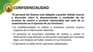 CONFIDENCIALIDAD
“El personal del Sistema está obligado a guardar debida reserva
y discreción sobre la documentación y resultados de los
servicios de control o servicios relacionados que sean de su
conocimiento en el ejercicio de sus funciones”.
• La confidencialidad se refiere a mantener estricta reserva
respecto de la información obtenida.
• El personal se encuentra impedido de revelar y utilizar la
información cuya difusión se encuentre restringida por mandato
legal, aun después de haber cesado en sus funciones.
• El personal no debe emitir opiniones adelantadas
 