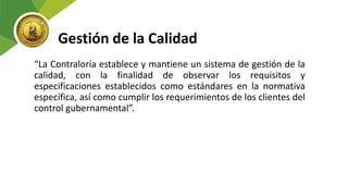 Gestión de la Calidad
“La Contraloría establece y mantiene un sistema de gestión de la
calidad, con la finalidad de observar los requisitos y
especificaciones establecidos como estándares en la normativa
específica, así como cumplir los requerimientos de los clientes del
control gubernamental”.
 