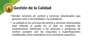 Gestión de la Calidad
• Brindar servicios de control y servicios relacionados que
generen valor a las entidades y la ciudadanía .
• La calidad en los servicios de control y servicios relacionados
está referida al grado en el que un conjunto de
características inherentes a los procesos y productos de
control cumplen con los requisitos y especificaciones
establecidos como estándares en la normativa específica.
 