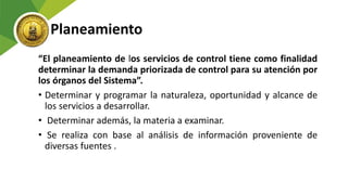 Planeamiento
“El planeamiento de los servicios de control tiene como finalidad
determinar la demanda priorizada de control para su atención por
los órganos del Sistema”.
• Determinar y programar la naturaleza, oportunidad y alcance de
los servicios a desarrollar.
• Determinar además, la materia a examinar.
• Se realiza con base al análisis de información proveniente de
diversas fuentes .
 