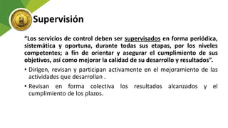 Supervisión
“Los servicios de control deben ser supervisados en forma periódica,
sistemática y oportuna, durante todas sus etapas, por los niveles
competentes; a fin de orientar y asegurar el cumplimiento de sus
objetivos, así como mejorar la calidad de su desarrollo y resultados”.
• Dirigen, revisan y participan activamente en el mejoramiento de las
actividades que desarrollan .
• Revisan en forma colectiva los resultados alcanzados y el
cumplimiento de los plazos.
 