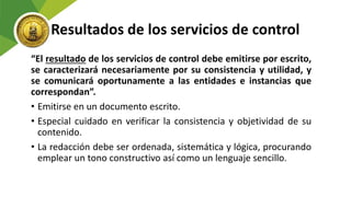 Resultados de los servicios de control
“El resultado de los servicios de control debe emitirse por escrito,
se caracterizará necesariamente por su consistencia y utilidad, y
se comunicará oportunamente a las entidades e instancias que
correspondan”.
• Emitirse en un documento escrito.
• Especial cuidado en verificar la consistencia y objetividad de su
contenido.
• La redacción debe ser ordenada, sistemática y lógica, procurando
emplear un tono constructivo así como un lenguaje sencillo.
 