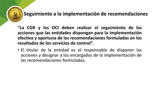Seguimiento a la implementación de recomendaciones
“La CGR y los OCI deben realizar el seguimiento de las
acciones que las entidades dispongan para la implementación
efectiva y oportuna de las recomendaciones formuladas en los
resultados de los servicios de control”.
• El titular de la entidad es el responsable de disponer las
acciones y designar a los encargados de la implementación de
las recomendaciones formuladas.
 