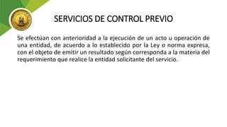 SERVICIOS DE CONTROL PREVIO
Se efectúan con anterioridad a la ejecución de un acto u operación de
una entidad, de acuerdo a lo establecido por la Ley o norma expresa,
con el objeto de emitir un resultado según corresponda a la materia del
requerimiento que realice la entidad solicitante del servicio.
 