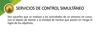 SERVICIOS DE CONTROL SIMULTÁNEO
Son aquellos que se realizan a las actividades de un proceso en curso,
con el objeto de alertar a la entidad de hechos que ponen en riesgo el
logro de los objetivos.
 