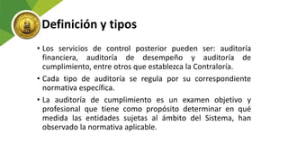 Definición y tipos
• Los servicios de control posterior pueden ser: auditoría
financiera, auditoría de desempeño y auditoría de
cumplimiento, entre otros que establezca la Contraloría.
• Cada tipo de auditoría se regula por su correspondiente
normativa específica.
• La auditoría de cumplimiento es un examen objetivo y
profesional que tiene como propósito determinar en qué
medida las entidades sujetas al ámbito del Sistema, han
observado la normativa aplicable.
 