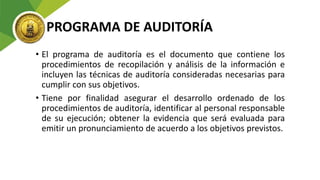 PROGRAMA DE AUDITORÍA
• El programa de auditoría es el documento que contiene los
procedimientos de recopilación y análisis de la información e
incluyen las técnicas de auditoría consideradas necesarias para
cumplir con sus objetivos.
• Tiene por finalidad asegurar el desarrollo ordenado de los
procedimientos de auditoría, identificar al personal responsable
de su ejecución; obtener la evidencia que será evaluada para
emitir un pronunciamiento de acuerdo a los objetivos previstos.
 